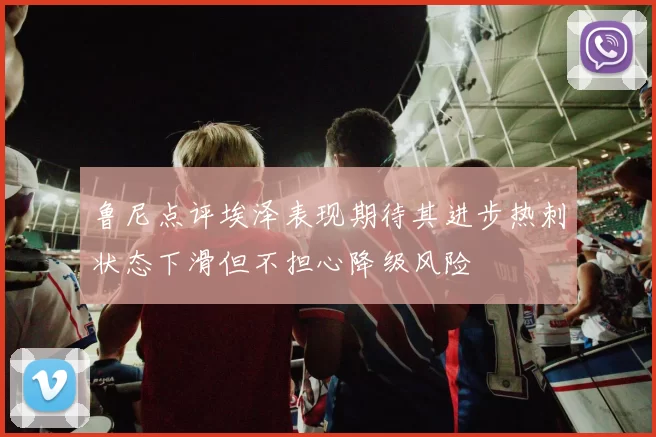鲁尼点评埃泽表现期待其进步热刺状态下滑但不担心降级风险