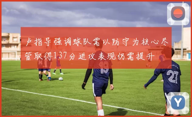 卢指导强调球队需以防守为核心尽管取得137分进攻表现仍需提升