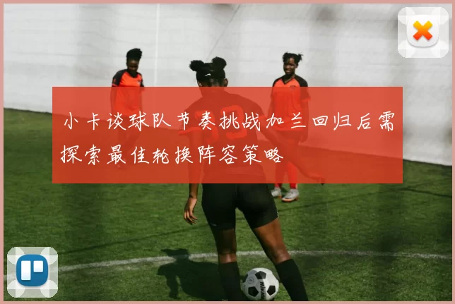 小卡谈球队节奏挑战加兰回归后需探索最佳轮换阵容策略