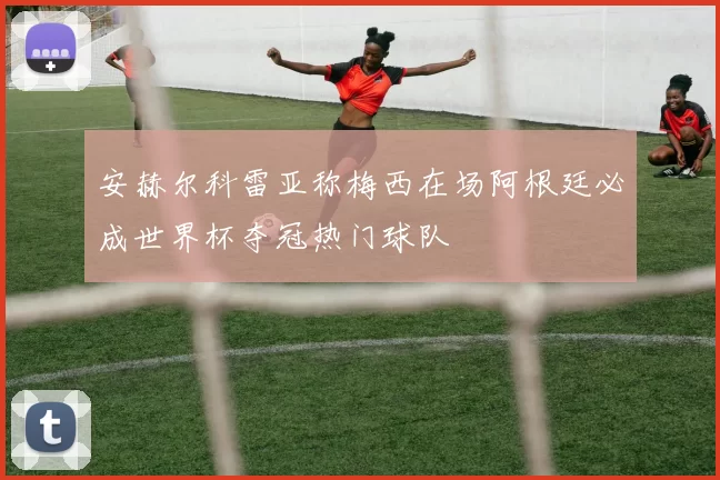 安赫尔科雷亚称梅西在场阿根廷必成世界杯夺冠热门球队