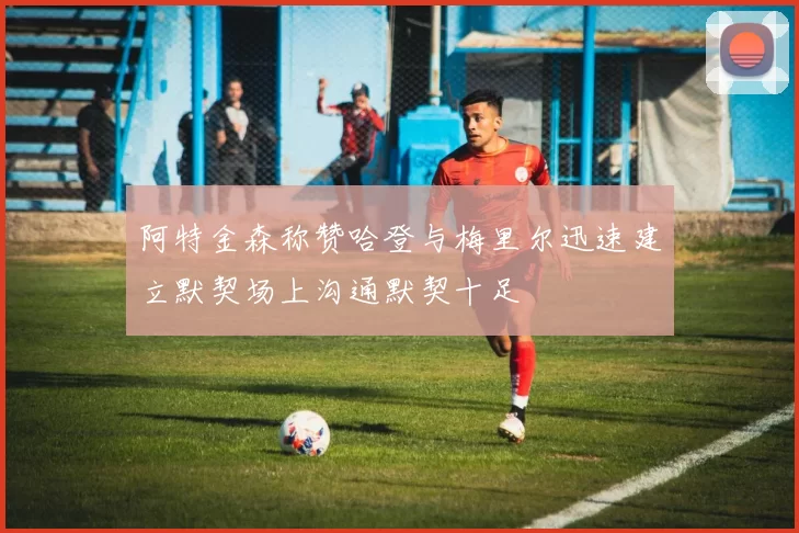 阿特金森称赞哈登与梅里尔迅速建立默契场上沟通默契十足