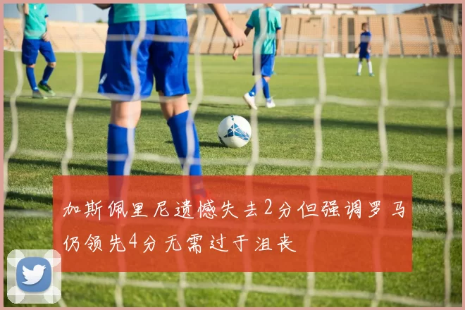 加斯佩里尼遗憾失去2分但强调罗马仍领先4分无需过于沮丧