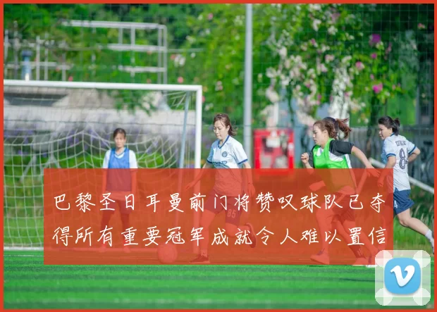 巴黎圣日耳曼前门将赞叹球队已夺得所有重要冠军成就令人难以置信