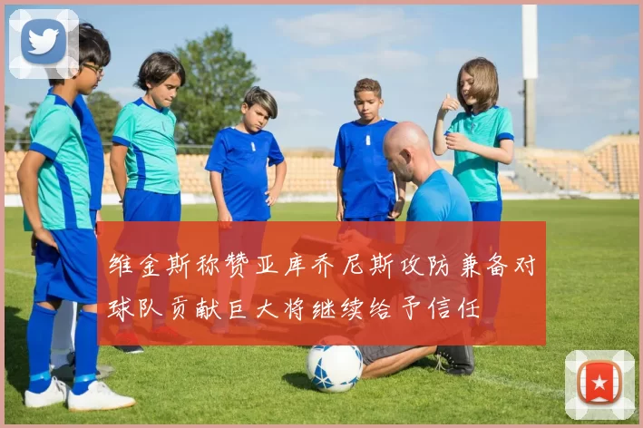 维金斯称赞亚库乔尼斯攻防兼备对球队贡献巨大将继续给予信任