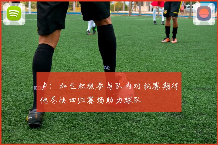 卢：加兰积极参与队内对抗赛期待他尽快回归赛场助力球队