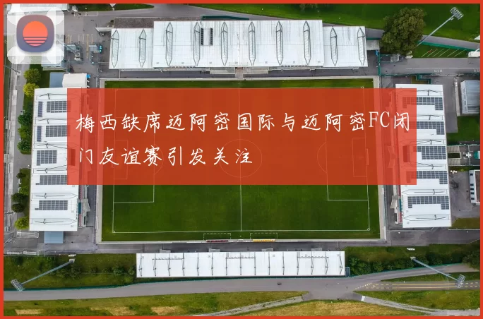 梅西缺席迈阿密国际与迈阿密FC闭门友谊赛引发关注