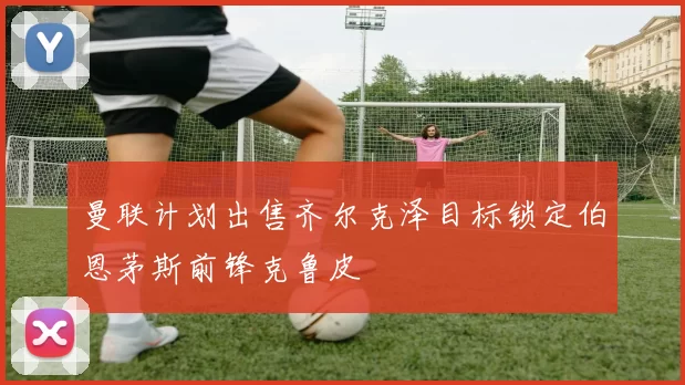 曼联计划出售齐尔克泽目标锁定伯恩茅斯前锋克鲁皮