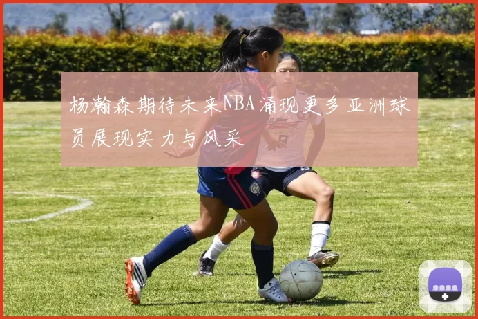 杨瀚森期待未来NBA涌现更多亚洲球员展现实力与风采