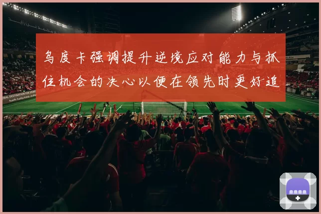 乌度卡强调提升逆境应对能力与抓住机会的决心以便在领先时更好追击对手