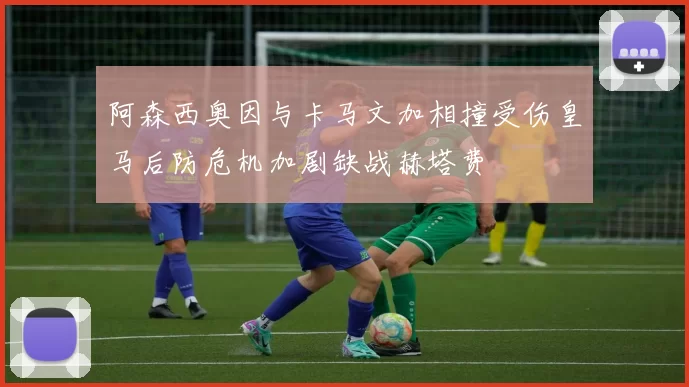 阿森西奥因与卡马文加相撞受伤皇马后防危机加剧缺战赫塔费