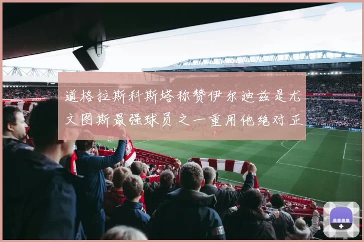 道格拉斯科斯塔称赞伊尔迪兹是尤文图斯最强球员之一重用他绝对正确