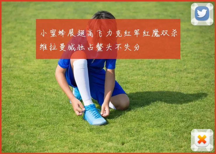 小蜜蜂展翅高飞力克红军红魔双杀维拉曼城独占鳌头不失分