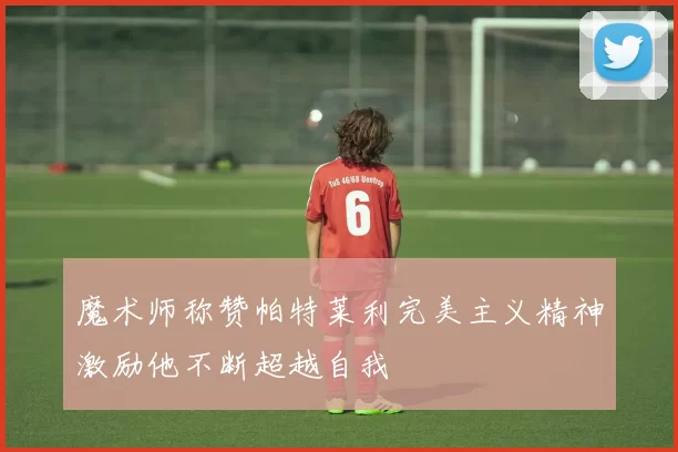 魔术师称赞帕特莱利完美主义精神激励他不断超越自我